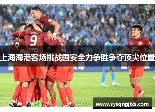 上海海港客场挑战国安全力争胜争夺顶尖位置