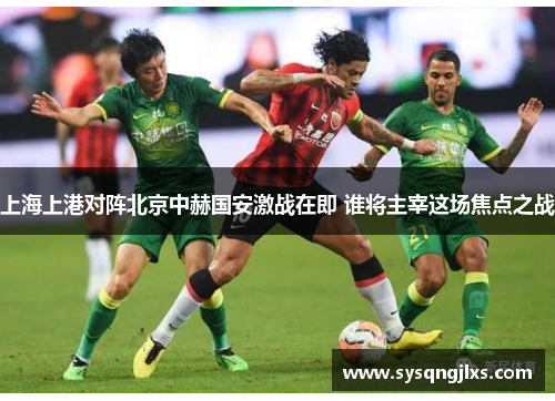 上海上港对阵北京中赫国安激战在即 谁将主宰这场焦点之战
