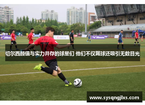 切尔西颜值与实力并存的球星们 他们不仅踢球还吸引无数目光